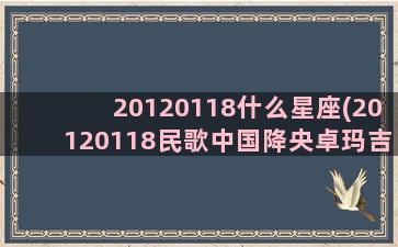 20120118什么星座(20120118民歌中国降央卓玛吉祥藏历年)