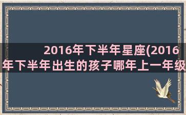 2016年下半年星座(2016年下半年出生的孩子哪年上一年级)