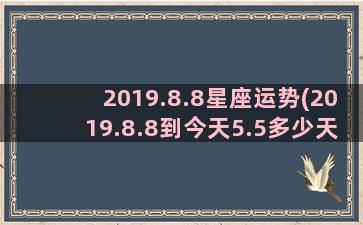 2019.8.8星座运势(2019.8.8到今天5.5多少天了三年过期了吗)