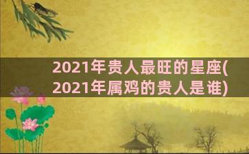 2021年贵人最旺的星座(2021年属鸡的贵人是谁)