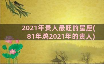 2021年贵人最旺的星座(81年鸡2021年的贵人)