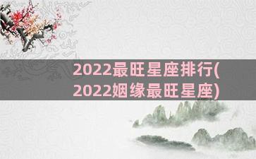 2022最旺星座排行(2022姻缘最旺星座)