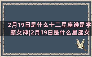 2月19日是什么十二星座谁是学霸女神(2月19日是什么星座女生)