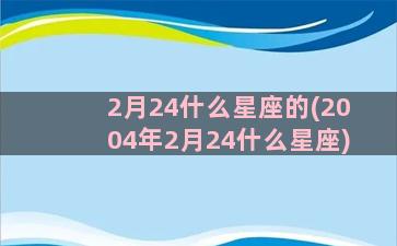 2月24什么星座的(2004年2月24什么星座)