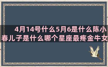 4月14号什么5月6是什么陈小春儿子是什么哪个星座最疼金牛女(4月14号什么座)