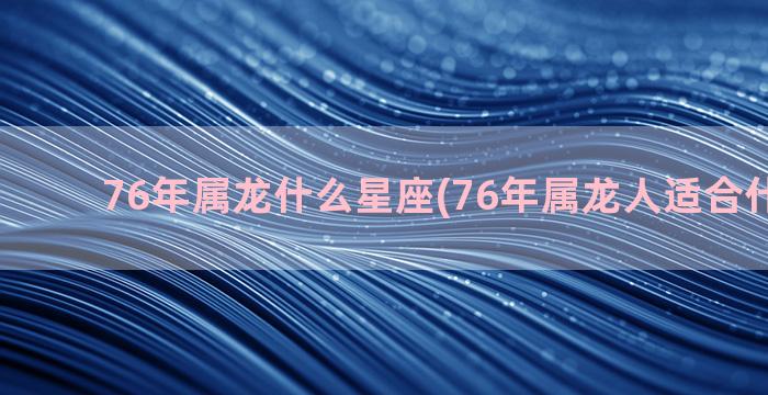 76年属龙什么星座(76年属龙人适合什么职业)