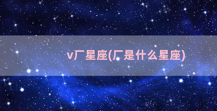 v厂星座(厂是什么星座)