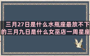 三月27日是什么水瓶座最放不下的三月九日是什么女巫店一周星座运势最新(三月27是什么星座农历)