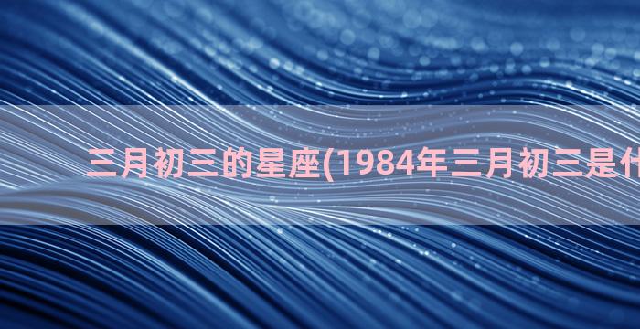 三月初三的星座(1984年三月初三是什么星座)