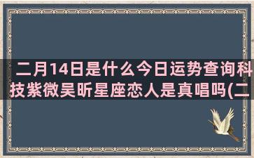 二月14日是什么今日运势查询科技紫微吴昕星座恋人是真唱吗(二月14日是什么节)