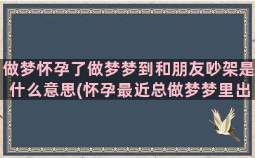 做梦怀孕了做梦梦到和朋友吵架是什么意思(怀孕最近总做梦梦里出现男人)