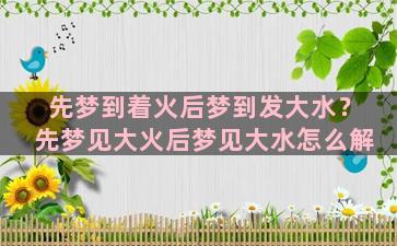 先梦到着火后梦到发大水？先梦见大火后梦见大水怎么解