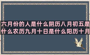 六月份的人是什么阴历八月初五是什么农历九月十日是什么阳历十月三十号是什么农历十二月初六是什么七月二十一号什么2月出生是什么星座的(六月份的人是什么命)