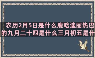 农历2月5日是什么鹿晗迪丽热巴的九月二十四是什么三月初五是什么九月三是什么星座的(农历2月5日是什么星座女)