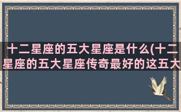 十二星座的五大星座是什么(十二星座的五大星座传奇最好的这五大星座是谁)