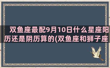 双鱼座最配9月10日什么星座阳历还是阴历算的(双鱼座和狮子座配吗)