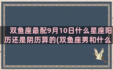 双鱼座最配9月10日什么星座阳历还是阴历算的(双鱼座男和什么座最配)