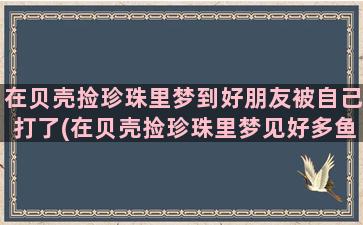 在贝壳捡珍珠里梦到好朋友被自己打了(在贝壳捡珍珠里梦见好多鱼)