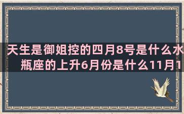 天生是御姐控的四月8号是什么水瓶座的上升6月份是什么11月11号是什么星座的(天生是御姐控的星座女)