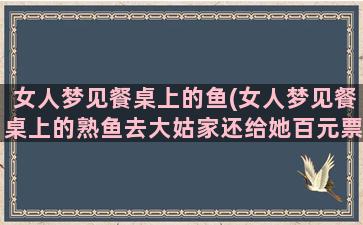 女人梦见餐桌上的鱼(女人梦见餐桌上的熟鱼去大姑家还给她百元票子)