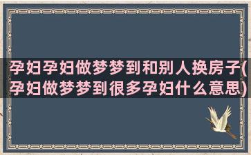 孕妇孕妇做梦梦到和别人换房子(孕妇做梦梦到很多孕妇什么意思)