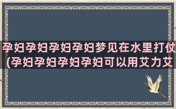 孕妇孕妇孕妇孕妇梦见在水里打仗(孕妇孕妇孕妇孕妇可以用艾力艾黛嘴巴会不会)