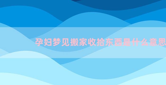 孕妇梦见搬家收拾东西是什么意思