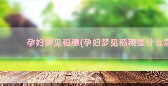 孕妇梦见稻穗(孕妇梦见稻穗是什么意思)