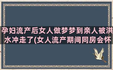 孕妇流产后女人做梦梦到亲人被洪水冲走了(女人流产期间同房会怀孕吗)