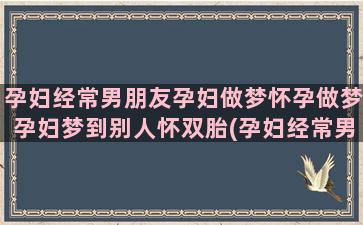 孕妇经常男朋友孕妇做梦怀孕做梦孕妇梦到别人怀双胎(孕妇经常男朋友孕吐怎么办)