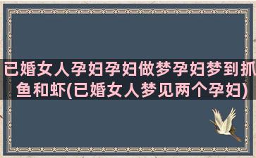 已婚女人孕妇孕妇做梦孕妇梦到抓鱼和虾(已婚女人梦见两个孕妇)