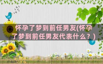 怀孕了梦到前任男友(怀孕了梦到前任男友代表什么？)