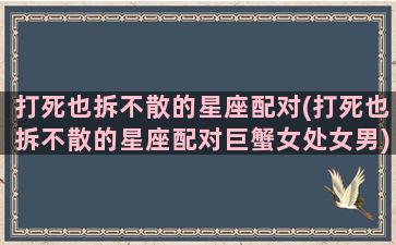 打死也拆不散的星座配对(打死也拆不散的星座配对巨蟹女处女男)