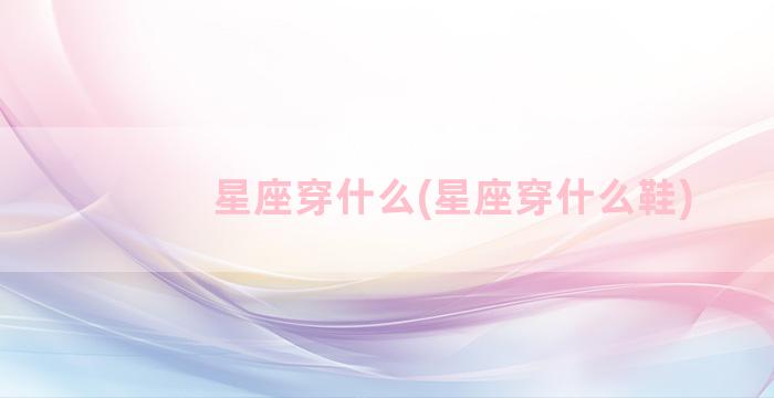 星座穿什么(星座穿什么鞋)