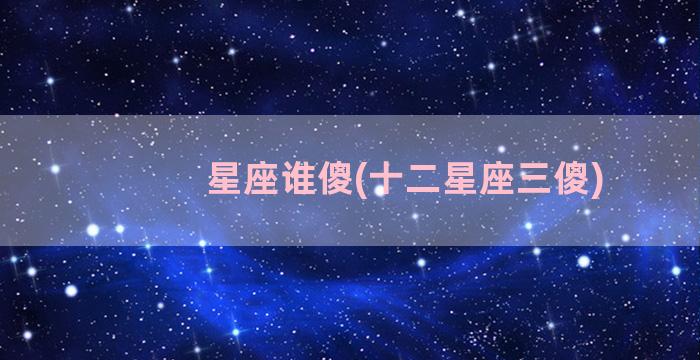 星座谁傻(十二星座三傻)