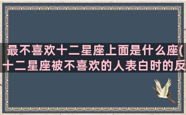 最不喜欢十二星座上面是什么座(十二星座被不喜欢的人表白时的反应)