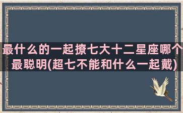 最什么的一起撩七大十二星座哪个最聪明(超七不能和什么一起戴)