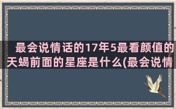 最会说情话的17年5最看颜值的天蝎前面的星座是什么(最会说情话的人)