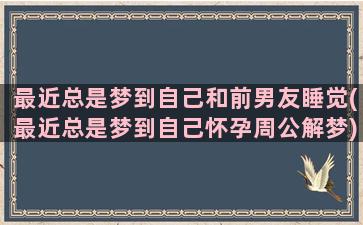 最近总是梦到自己和前男友睡觉(最近总是梦到自己怀孕周公解梦)