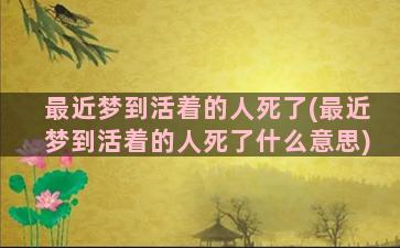 最近梦到活着的人死了(最近梦到活着的人死了什么意思)