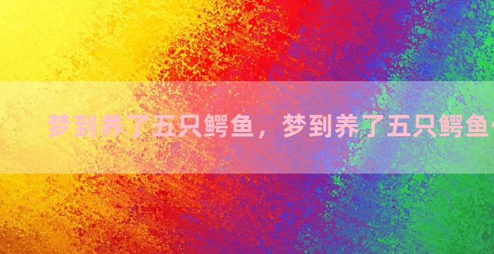 梦到养了五只鳄鱼，梦到养了五只鳄鱼什么意思