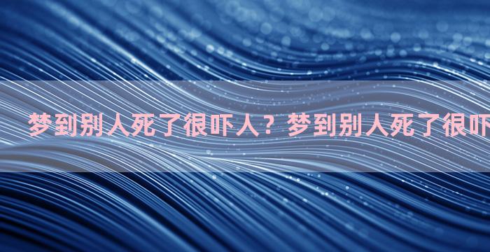 梦到别人死了很吓人？梦到别人死了很吓人什么意思