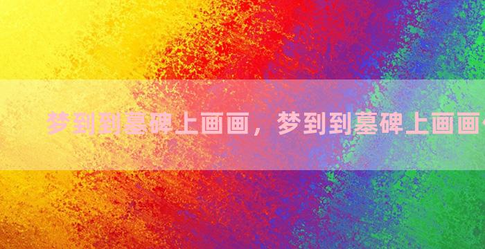 梦到到墓碑上画画，梦到到墓碑上画画什么意思