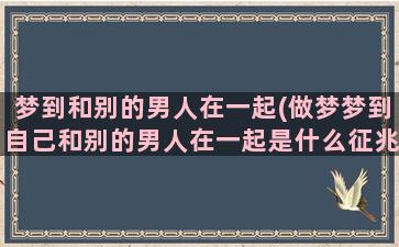 梦到和别的男人在一起(做梦梦到自己和别的男人在一起是什么征兆)