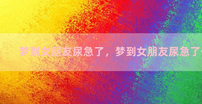 梦到女朋友尿急了，梦到女朋友尿急了什么意思