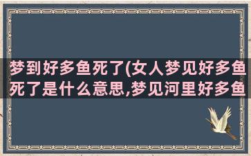 梦到好多鱼死了(女人梦见好多鱼死了是什么意思,梦见河里好多鱼死了什么征兆)