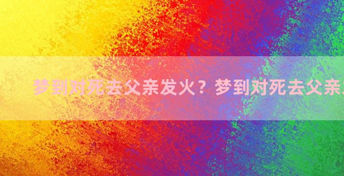 梦到对死去父亲发火？梦到对死去父亲发火说话