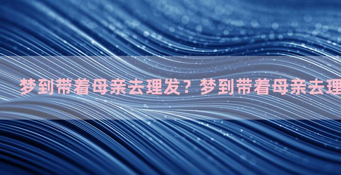 梦到带着母亲去理发？梦到带着母亲去理发什么意思