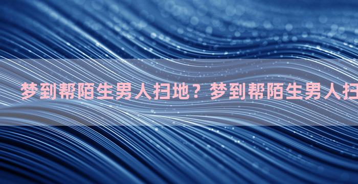 梦到帮陌生男人扫地？梦到帮陌生男人扫地什么意思