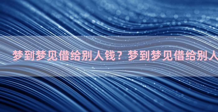 梦到梦见借给别人钱？梦到梦见借给别人钱什么意思